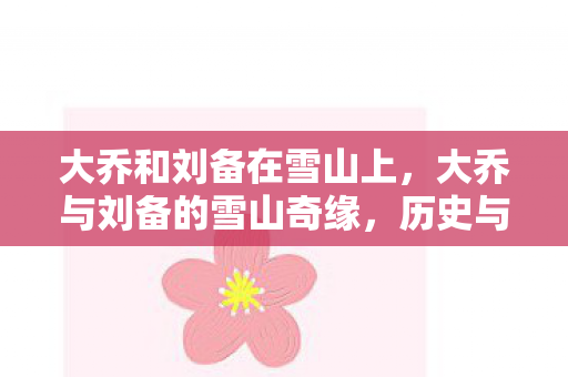大乔和刘备在雪山上,大乔与刘备的雪山奇缘,历史与传说的交织 大乔和刘备在雪山上,大乔与刘备的雪山奇缘,历史与传说的交织