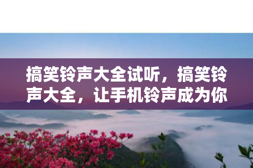 搞笑铃声大全试听，搞笑铃声大全，让手机铃声成为你的快乐源泉
