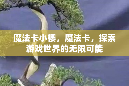 魔法卡小樱,魔法卡,探索游戏世界的无限可能 魔法卡小樱,魔法卡,探索游戏世界的无限可能