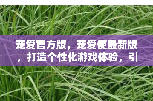 宠爱官方版，宠爱使最新版，打造个性化游戏体验，引领宠物养成新风尚