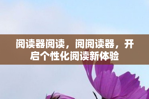 阅读器阅读,阅阅读器,开启个性化阅读新体验 阅读器阅读,阅阅读器,开启个性化阅读新体验