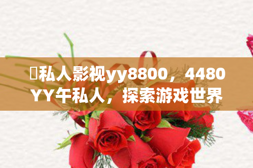 私人影视yy8800,4480YY午私人,探索游戏世界的独特魅力 私人影视yy8800,4480YY午私人,探索游戏世界的独特魅力