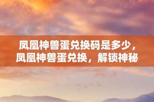 凤凰神兽蛋兑换码是多少,凤凰神兽蛋兑换,解锁神秘力量的奇幻之旅 凤凰神兽蛋兑换码是多少,凤凰神兽蛋兑换,解锁神秘力量的奇幻之旅