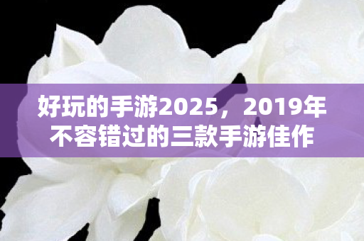好玩的手游2025,2019年不容错过的三款手游佳作 好玩的手游2025,2019年不容错过的三款手游佳作