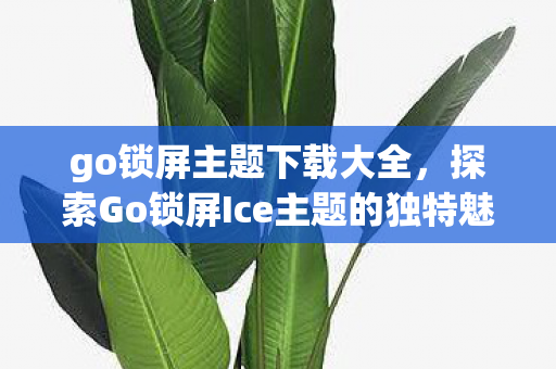 go锁屏主题下载大全，探索Go锁屏Ice主题的独特魅力