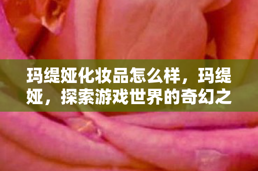 玛缇娅化妆品怎么样，玛缇娅，探索游戏世界的奇幻之旅