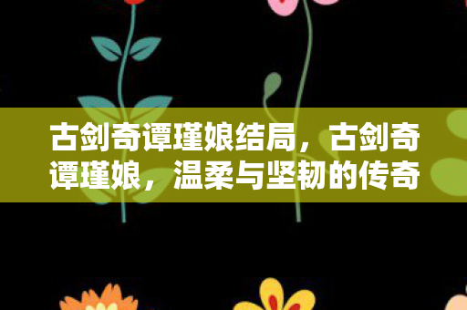 古剑奇谭瑾娘结局,古剑奇谭瑾娘,温柔与坚韧的传奇女子 古剑奇谭瑾娘结局,古剑奇谭瑾娘,温柔与坚韧的传奇女子