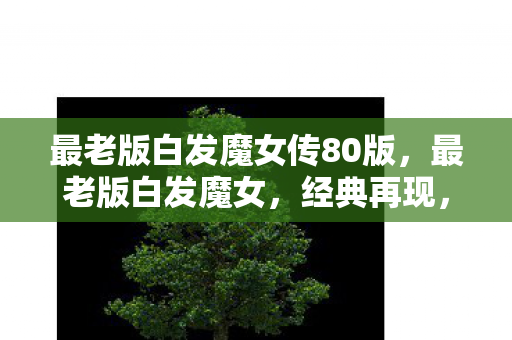 最老版白发魔女传80版,最老版白发魔女,经典再现,武侠情怀永不褪色 最老版白发魔女传80版,最老版白发魔女,经典再现,武侠情怀永不褪色