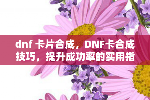 dnf 卡片合成，DNF卡合成技巧，提升成功率的实用指南