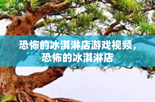 恐怖的冰淇淋店游戏视频,恐怖的冰淇淋店 恐怖的冰淇淋店游戏视频,恐怖的冰淇淋店