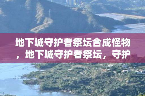 地下城守护者祭坛合成怪物,地下城守护者祭坛,守护者的荣耀与传承 地下城守护者祭坛合成怪物,地下城守护者祭坛,守护者的荣耀与传承