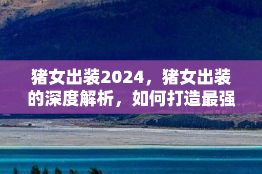 猪女出装2024，猪女出装的深度解析，如何打造最强野区霸主