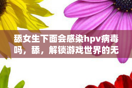 舔女生下面会感染hpv病毒吗，舔，解锁游戏世界的无限可能