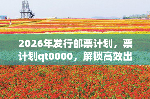 2026年发行邮票计划，票计划qt0000，解锁高效出行的全新方式