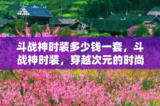 斗战神时装多少钱一套，斗战神时装，穿越次元的时尚盛宴