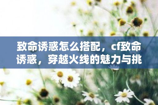 致命诱惑怎么搭配，cf致命诱惑，穿越火线的魅力与挑战