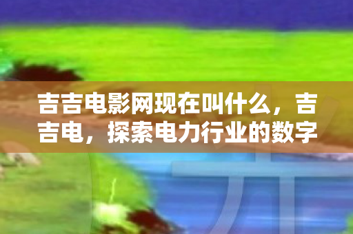 吉吉电影网现在叫什么,吉吉电,探索电力行业的数字化创新之路 吉吉电影网现在叫什么,吉吉电,探索电力行业的数字化创新之路