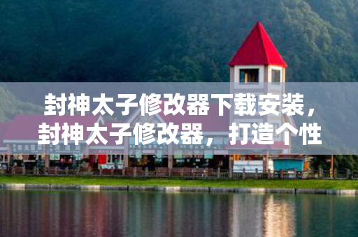 封神太子修改器下载安装，封神太子修改器，打造个性化游戏体验的利器