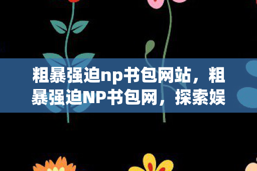 粗暴强迫np书包网站，粗暴强迫NP书包网，探索娱乐与法律的灰色地带