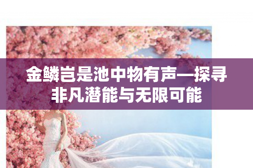金鳞岂是池中物有声—探寻非凡潜能与无限可能 金鳞岂是池中物有声—探寻非凡潜能与无限可能