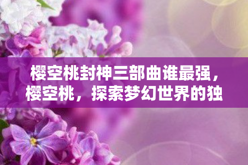 樱空桃封神三部曲谁最强，樱空桃，探索梦幻世界的独特魅力