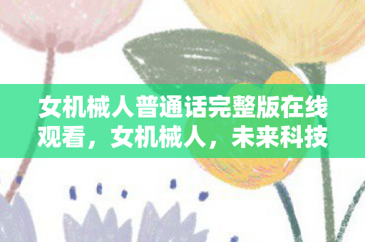 女机械人普通话完整版在线观看,女机械人,未来科技的温柔守护者 女机械人普通话完整版在线观看,女机械人,未来科技的温柔守护者