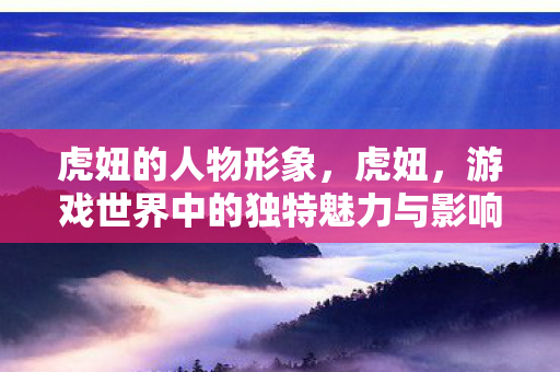 虎妞的人物形象,虎妞,游戏世界中的独特魅力与影响 虎妞的人物形象,虎妞,游戏世界中的独特魅力与影响