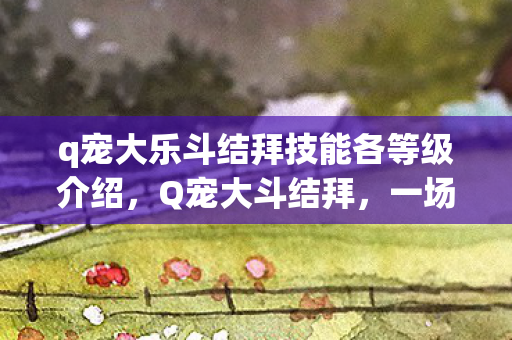 q宠大乐斗结拜技能各等级介绍,Q宠大斗结拜,一场虚拟世界的热血盛宴 q宠大乐斗结拜技能各等级介绍,Q宠大斗结拜,一场虚拟世界的热血盛宴