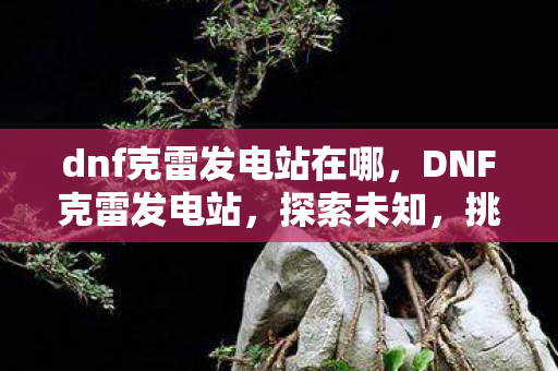 dnf克雷发电站在哪，DNF克雷发电站，探索未知，挑战极限
