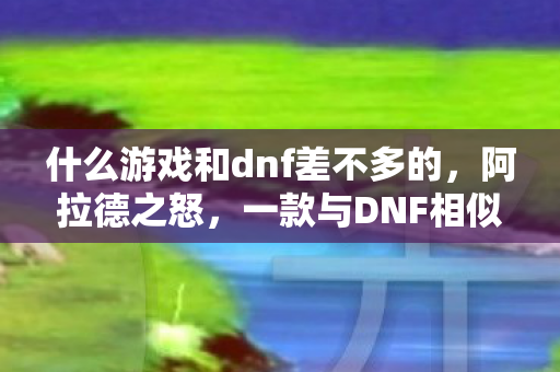 什么游戏和dnf差不多的,阿拉德之怒,一款与DNF相似的游戏探索 什么游戏和dnf差不多的,阿拉德之怒,一款与DNF相似的游戏探索