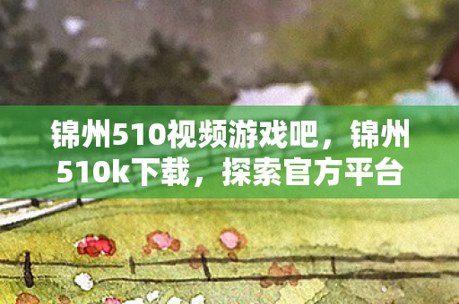 锦州510视频游戏吧,锦州510k下载,探索官方平台的魅力与乐趣 锦州510视频游戏吧,锦州510k下载,探索官方平台的魅力与乐趣