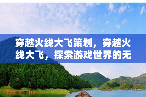 穿越火线大飞策划，穿越火线大飞，探索游戏世界的无限可能