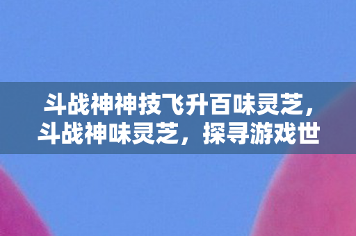 斗战神神技飞升百味灵芝，斗战神味灵芝，探寻游戏世界的神秘宝藏