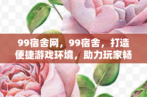 99宿舍网,99宿舍,打造便捷游戏环境,助力玩家畅游虚拟世界 99宿舍网,99宿舍,打造便捷游戏环境,助力玩家畅游虚拟世界