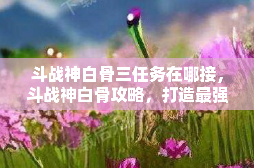 斗战神白骨三任务在哪接,斗战神白骨攻略,打造最强白骨法师 斗战神白骨三任务在哪接,斗战神白骨攻略,打造最强白骨法师