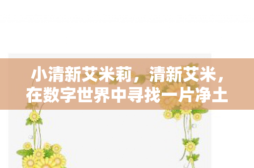 小清新艾米莉,清新艾米,在数字世界中寻找一片净土 小清新艾米莉,清新艾米,在数字世界中寻找一片净土