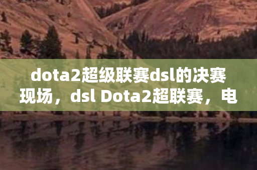 dota2超级联赛dsl的决赛现场，dsl Dota2超联赛，电竞盛宴的激情碰撞