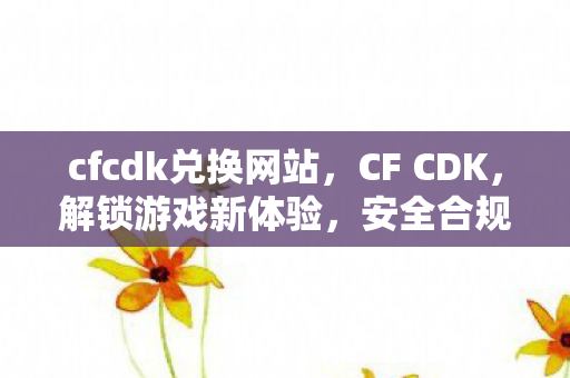 cfcdk兑换网站，CF CDK，解锁游戏新体验，安全合规是关键