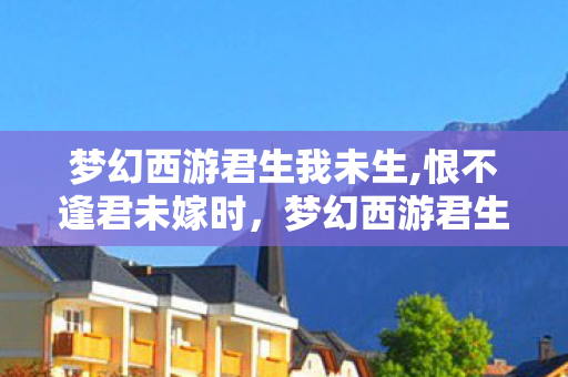 梦幻西游君生我未生,恨不逢君未嫁时,梦幻西游君生我未生 梦幻西游君生我未生,恨不逢君未嫁时,梦幻西游君生我未生