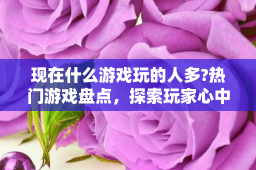 现在什么游戏玩的人多?热门游戏盘点,探索玩家心中的王者 现在什么游戏玩的人多?热门游戏盘点,探索玩家心中的王者