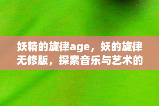 妖精的旋律age,妖的旋律无修版,探索音乐与艺术的完美融合 妖精的旋律age,妖的旋律无修版,探索音乐与艺术的完美融合