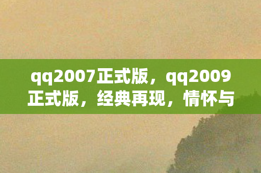 qq2007正式版，qq2009正式版，经典再现，情怀与创新的完美融合