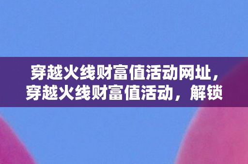 穿越火线财富值活动网址，穿越火线财富值活动，解锁游戏新体验，财富值助力升级