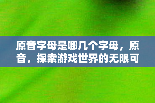 原音字母是哪几个字母,原音,探索游戏世界的无限可能 原音字母是哪几个字母,原音,探索游戏世界的无限可能