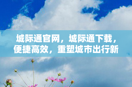 城际通官网，城际通下载，便捷高效，重塑城市出行新体验