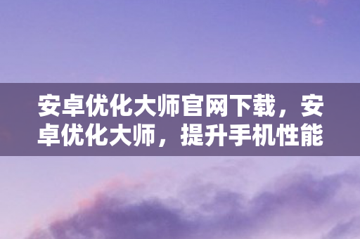 安卓优化大师官网下载，安卓优化大师，提升手机性能，优化使用体验