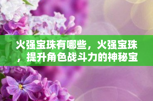 火强宝珠有哪些,火强宝珠,提升角色战斗力的神秘宝物 火强宝珠有哪些,火强宝珠,提升角色战斗力的神秘宝物