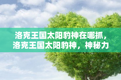 洛克王国太阳豹神在哪抓，洛克王国太阳豹神，神秘力量的觉醒