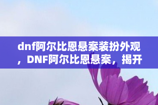 dnf阿尔比恩悬案装扮外观，DNF阿尔比恩悬案，揭开游戏世界的神秘面纱