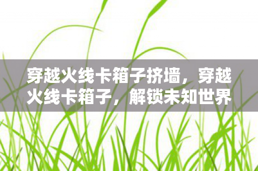 穿越火线卡箱子挤墙,穿越火线卡箱子,解锁未知世界的秘密技巧 穿越火线卡箱子挤墙,穿越火线卡箱子,解锁未知世界的秘密技巧